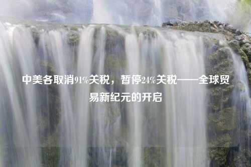 中美各取消91%关税，暂停24%关税——全球贸易新纪元的开启