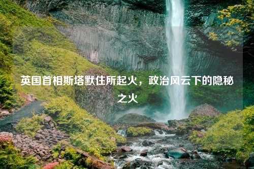 英国首相斯塔默住所起火，政治风云下的隐秘之火