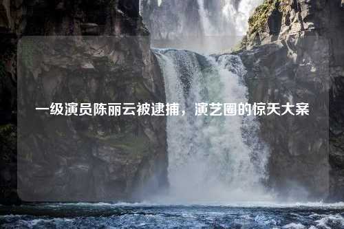 一级演员陈丽云被逮捕，演艺圈的惊天大案