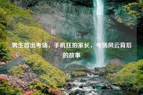 男生首出考场,手机狂拍家长,考场风云背后的故事 男生首出考场,手机狂拍家长,考场风云背后的故事