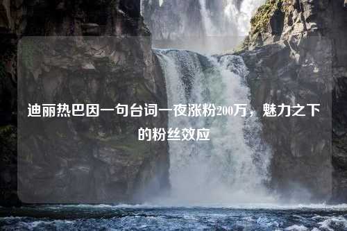 迪丽热巴因一句台词一夜涨粉200万，魅力之下的粉丝效应