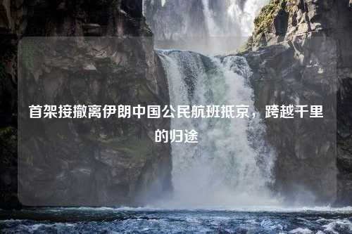 首架接撤离伊朗中国公民航班抵京，跨越千里的归途