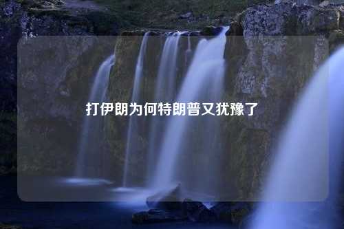 打伊朗为何特朗普又犹豫了